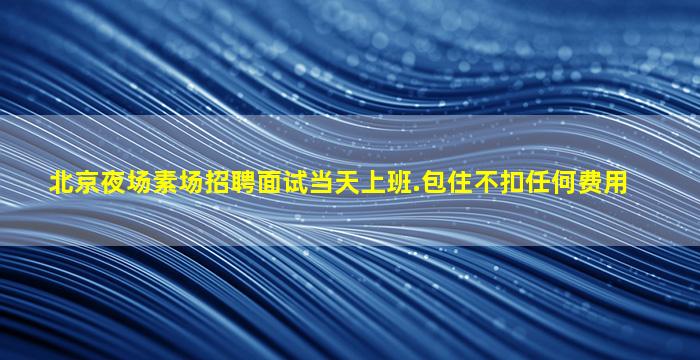 北京夜场素场招聘面试当天上班.包住不扣任何费用